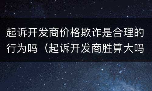 起诉开发商价格欺诈是合理的行为吗（起诉开发商胜算大吗?）