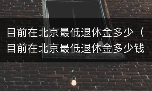 目前在北京最低退休金多少（目前在北京最低退休金多少钱一个月）