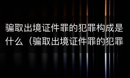 骗取出境证件罪的犯罪构成是什么（骗取出境证件罪的犯罪构成是什么罪名）