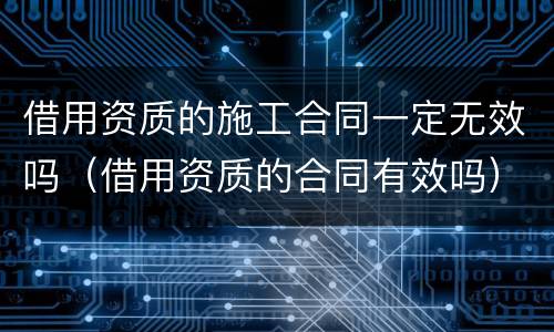 借用资质的施工合同一定无效吗（借用资质的合同有效吗）
