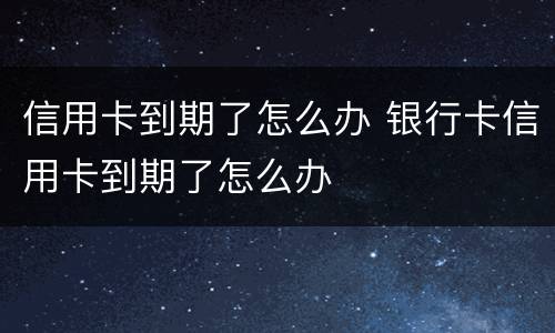 信用卡到期了怎么办 银行卡信用卡到期了怎么办