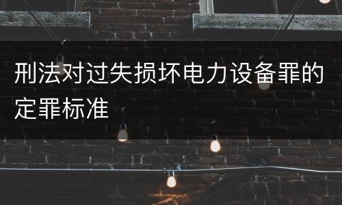 刑法对过失损坏电力设备罪的定罪标准