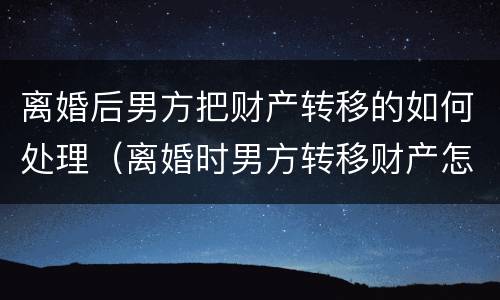离婚后男方把财产转移的如何处理（离婚时男方转移财产怎么办）