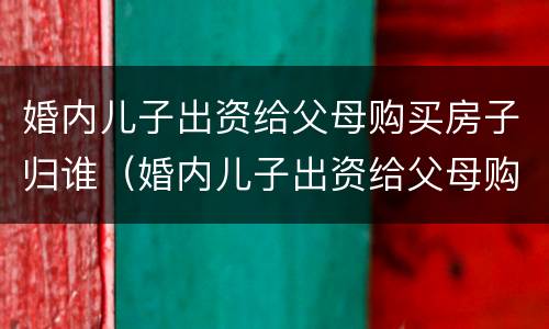 婚内儿子出资给父母购买房子归谁（婚内儿子出资给父母购买房子归谁管）