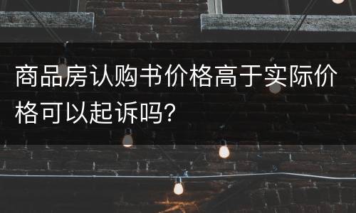 商品房认购书价格高于实际价格可以起诉吗？