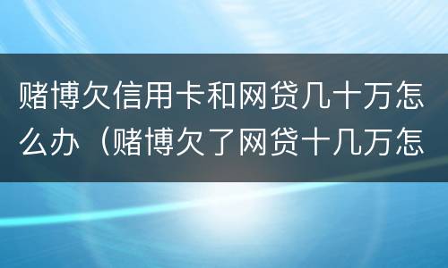 赌博欠信用卡和网贷几十万怎么办（赌博欠了网贷十几万怎么办）