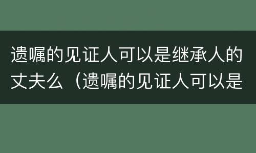 遗嘱的见证人可以是继承人的丈夫么（遗嘱的见证人可以是继承人的丈夫么）