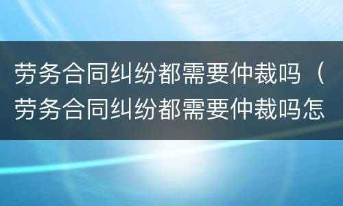 劳务合同纠纷都需要仲裁吗（劳务合同纠纷都需要仲裁吗怎么办）