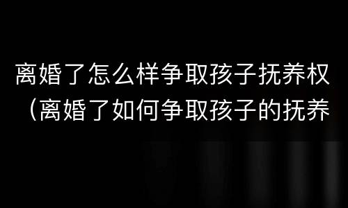 离婚了怎么样争取孩子抚养权（离婚了如何争取孩子的抚养权）