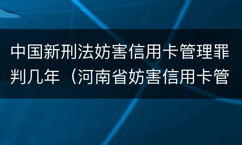 中国新刑法妨害信用卡管理罪判几年（河南省妨害信用卡管理罪量刑标准）
