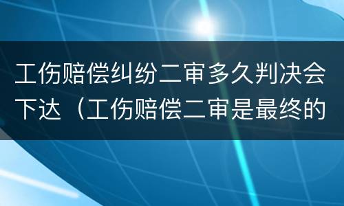 工伤赔偿纠纷二审多久判决会下达（工伤赔偿二审是最终的判决吗）