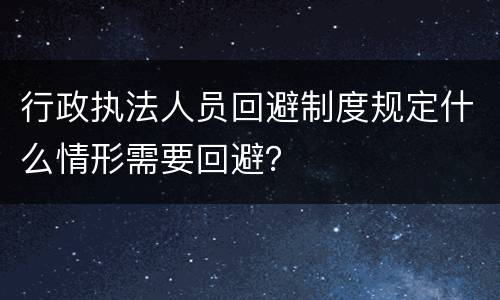 行政执法人员回避制度规定什么情形需要回避？