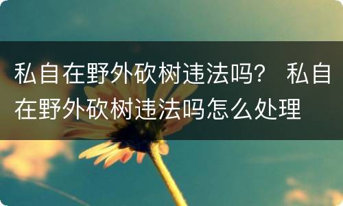 私自在野外砍树违法吗？ 私自在野外砍树违法吗怎么处理