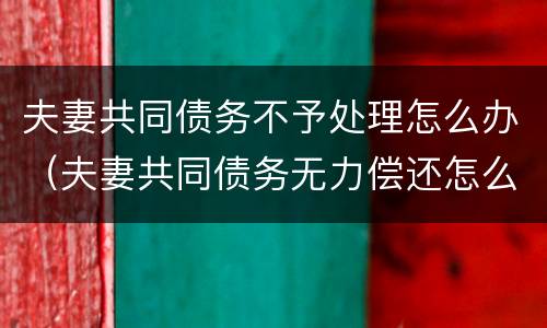 夫妻共同债务不予处理怎么办（夫妻共同债务无力偿还怎么办）