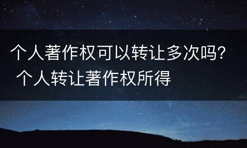 个人著作权可以转让多次吗？ 个人转让著作权所得