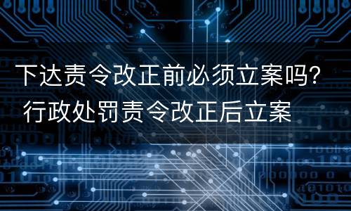 下达责令改正前必须立案吗？ 行政处罚责令改正后立案