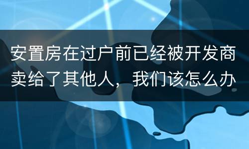 安置房在过户前已经被开发商卖给了其他人，我们该怎么办？