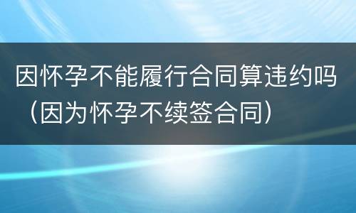因怀孕不能履行合同算违约吗（因为怀孕不续签合同）