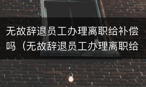 无故辞退员工办理离职给补偿吗（无故辞退员工办理离职给补偿吗怎么算）