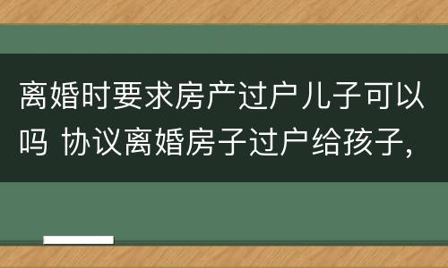 离婚时要求房产过户儿子可以吗 协议离婚房子过户给孩子,是否还要交过户费