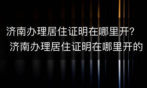 济南办理居住证明在哪里开？ 济南办理居住证明在哪里开的