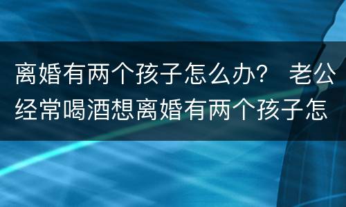 离婚有两个孩子怎么办？ 老公经常喝酒想离婚有两个孩子怎么办