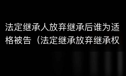 法定继承人放弃继承后谁为适格被告（法定继承放弃继承权）