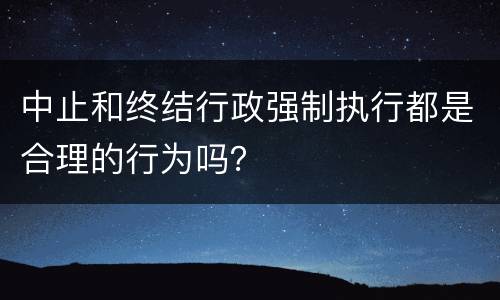 中止和终结行政强制执行都是合理的行为吗？
