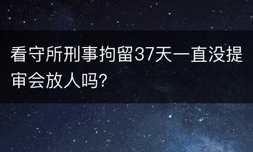 看守所刑事拘留37天一直没提审会放人吗？