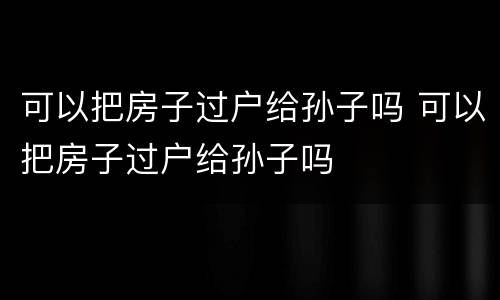 可以把房子过户给孙子吗 可以把房子过户给孙子吗