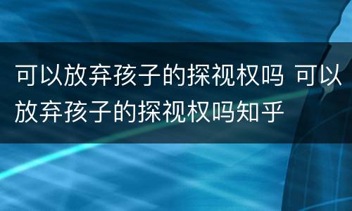可以放弃孩子的探视权吗 可以放弃孩子的探视权吗知乎