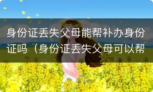 身份证丢失父母能帮补办身份证吗（身份证丢失父母可以帮忙补办吗）