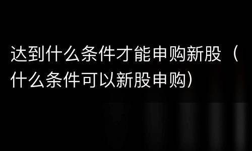 达到什么条件才能申购新股（什么条件可以新股申购）