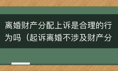 离婚财产分配上诉是合理的行为吗（起诉离婚不涉及财产分割）