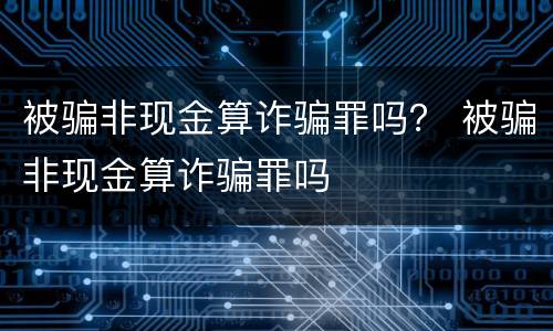 被骗非现金算诈骗罪吗？ 被骗非现金算诈骗罪吗
