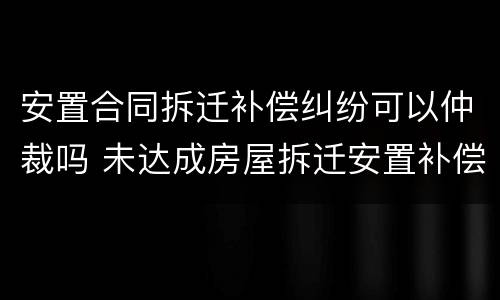 安置合同拆迁补偿纠纷可以仲裁吗 未达成房屋拆迁安置补偿协议