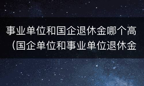 事业单位和国企退休金哪个高（国企单位和事业单位退休金哪个高）