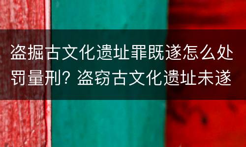 盗掘古文化遗址罪既遂怎么处罚量刑? 盗窃古文化遗址未遂的量刑