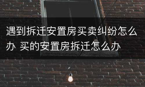 遇到拆迁安置房买卖纠纷怎么办 买的安置房拆迁怎么办