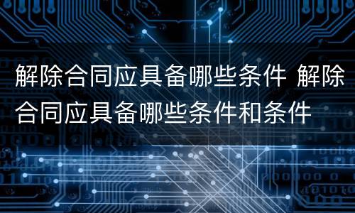 解除合同应具备哪些条件 解除合同应具备哪些条件和条件