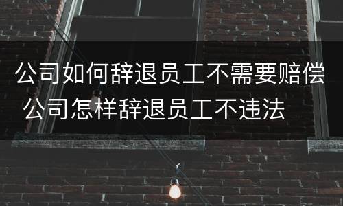 公司如何辞退员工不需要赔偿 公司怎样辞退员工不违法