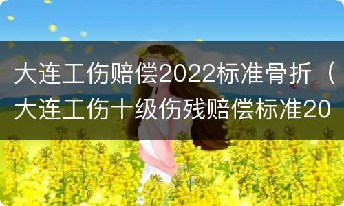 大连工伤赔偿2022标准骨折（大连工伤十级伤残赔偿标准2020）