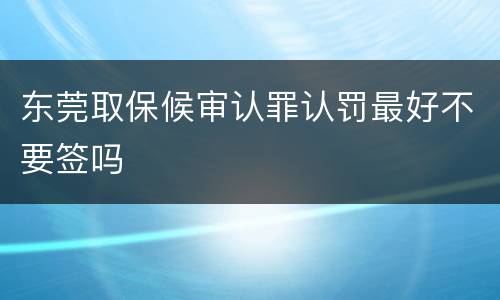 东莞取保候审认罪认罚最好不要签吗