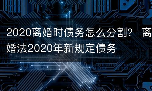 2020离婚时债务怎么分割？ 离婚法2020年新规定债务