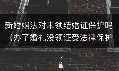 新婚姻法对未领结婚证保护吗（办了婚礼没领证受法律保护吗）
