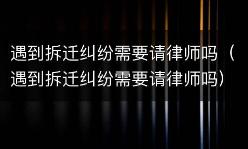 遇到拆迁纠纷需要请律师吗（遇到拆迁纠纷需要请律师吗）