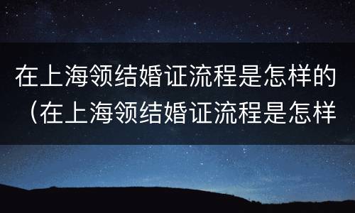 在上海领结婚证流程是怎样的（在上海领结婚证流程是怎样的呢）