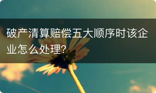破产清算赔偿五大顺序时该企业怎么处理？