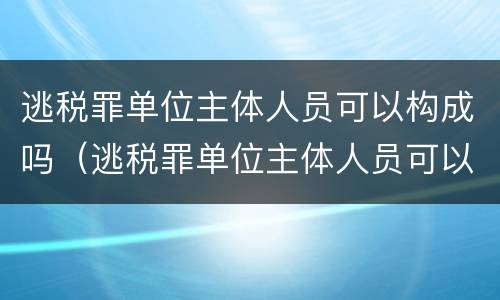 逃税罪单位主体人员可以构成吗（逃税罪单位主体人员可以构成吗）