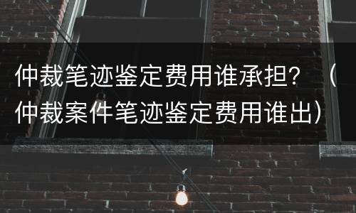 仲裁笔迹鉴定费用谁承担？（仲裁案件笔迹鉴定费用谁出）